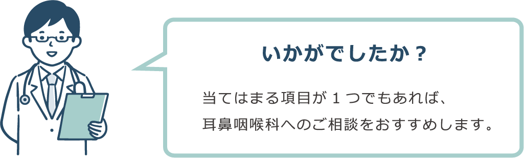 いかがでしたか？ 当てはまる項目が１つでもあれば、耳鼻咽喉科へのご相談をおすすめします。